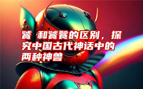 饕鬄和饕餮的区别,探究中国古代神话中的两种神兽