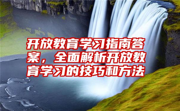 开放教育学习指南答案，全面解析开放教育学习的技巧和方法