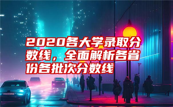2020各大学录取分数线,全面解析各省份各批次分数线
