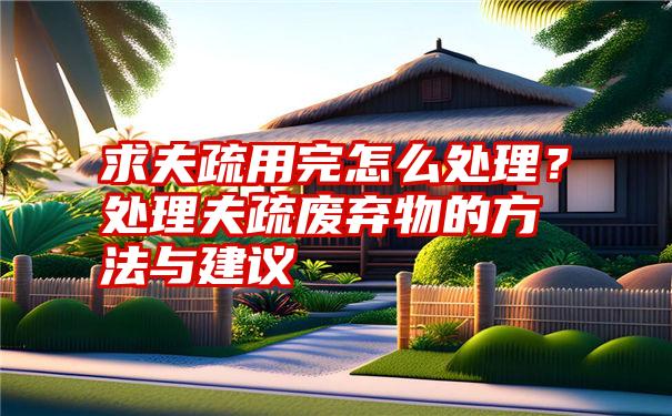 求夫疏用完怎么处理？处理夫疏废弃物的方法与建议