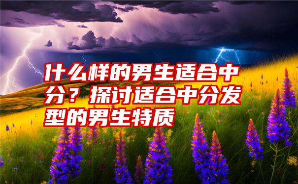 什么样的男生适合中分?探讨适合中分发型的男生特质
