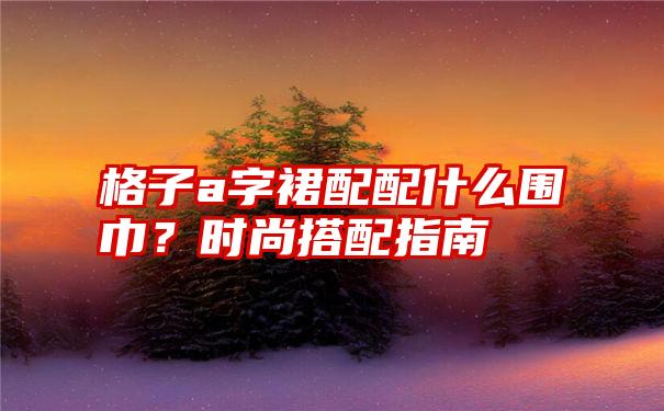 格子a字裙配配什么围巾？时尚搭配指南