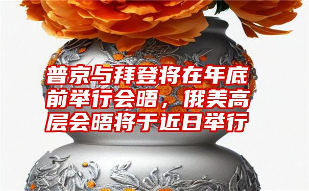 普京与拜登将在年底前举行会晤，俄美高层会晤将于近日举行