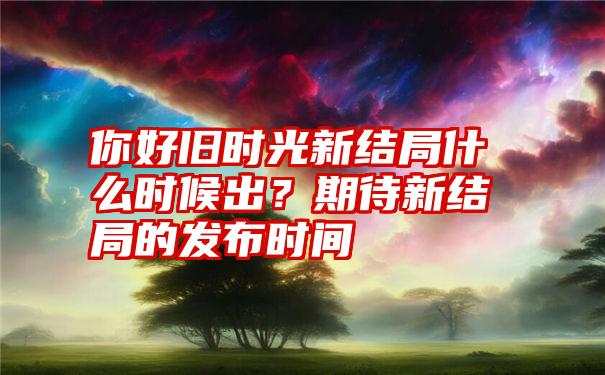 你好旧时光新结局什么时候出？期待新结局的发布时间