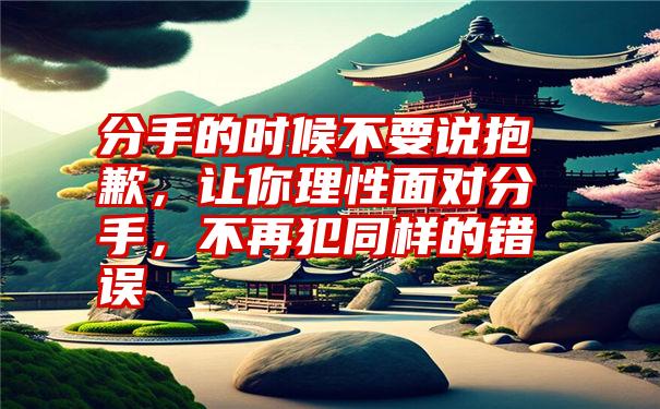 分手的时候不要说抱歉，让你理性面对分手，不再犯同样的错误