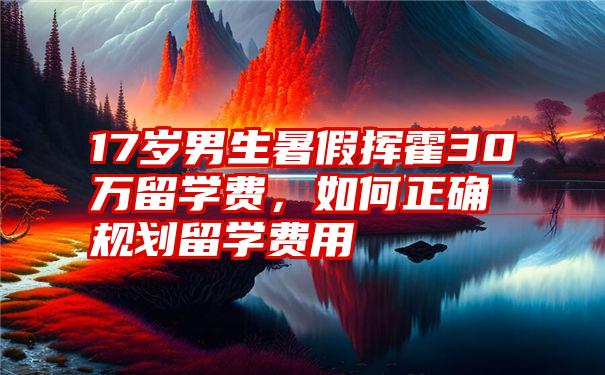 17岁男生暑假挥霍30万留学费，如何正确规划留学费用