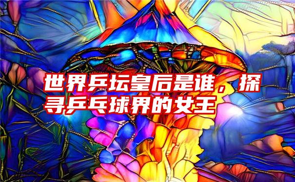 世界乒坛皇后是谁，探寻乒乓球界的女王