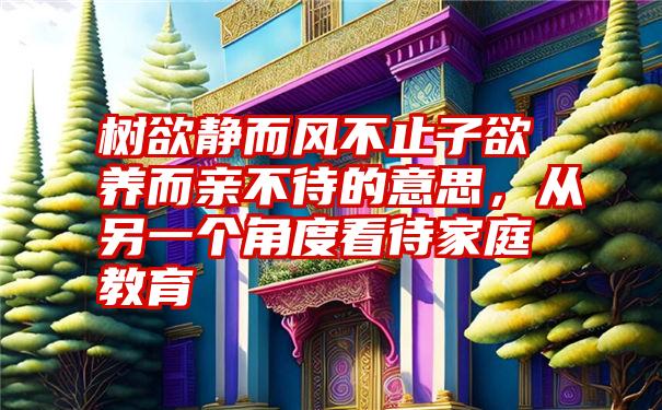 树欲静而风不止子欲养而亲不待的意思，从另一个角度看待家庭教育
