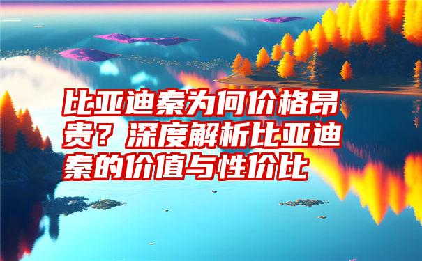 比亚迪秦为何价格昂贵？深度解析比亚迪秦的价值与性价比