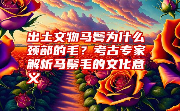 出土文物马鬓为什么颈部的毛？考古专家解析马鬃毛的文化意义