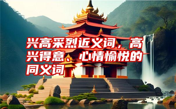 兴高采烈近义词，高兴得意、心情愉悦的同义词