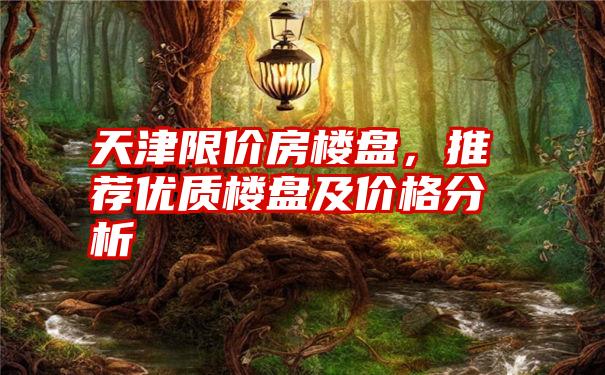 天津限价房楼盘,推荐优质楼盘及价格分析