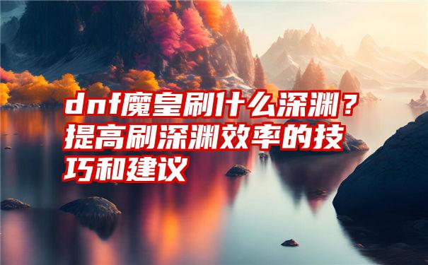 dnf魔皇刷什么深渊？提高刷深渊效率的技巧和建议