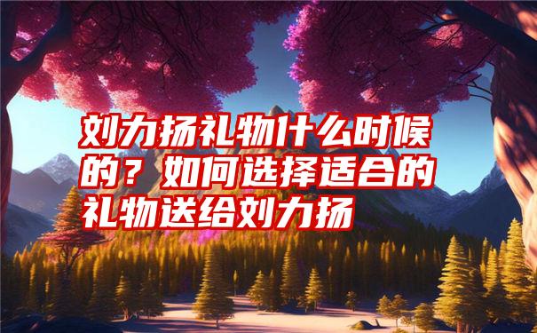 刘力扬礼物什么时候的？如何选择适合的礼物送给刘力扬