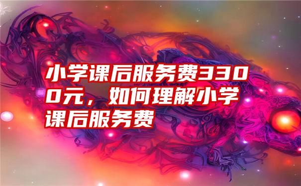 小学课后服务费3300元,如何理解小学课后服务费