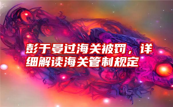 彭于晏过海关被罚，详细解读海关管制规定