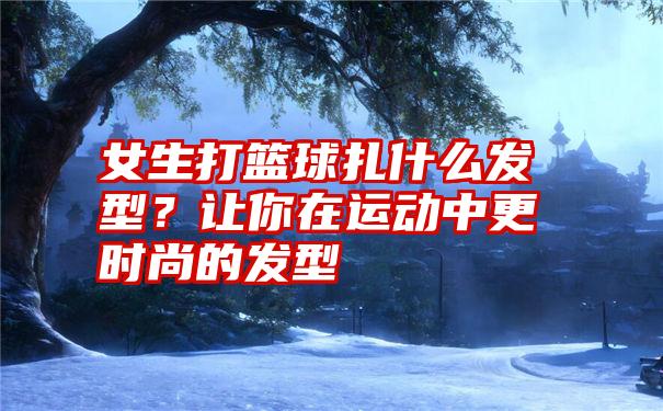 女生打篮球扎什么发型？让你在运动中更时尚的发型