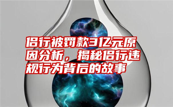 侣行被罚款3亿元原因分析，揭秘侣行违规行为背后的故事