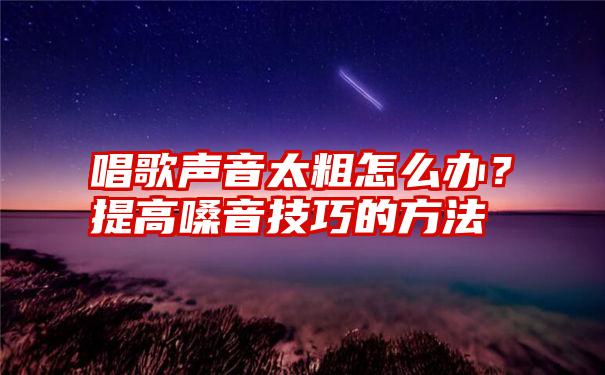 唱歌声音太粗怎么办？提高嗓音技巧的方法