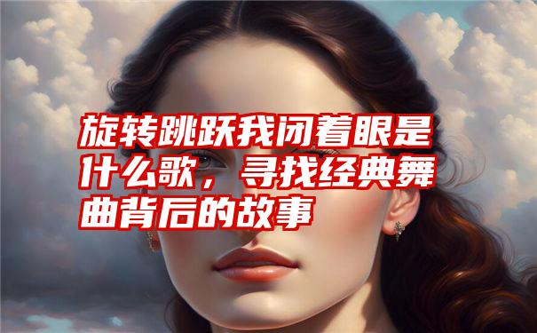 旋转跳跃我闭着眼是什么歌，寻找经典舞曲背后的故事