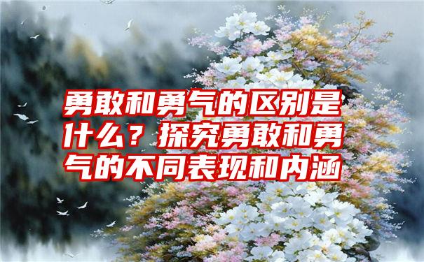 勇敢和勇气的区别是什么？探究勇敢和勇气的不同表现和内涵