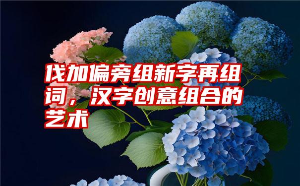 伐加偏旁组新字再组词，汉字创意组合的艺术