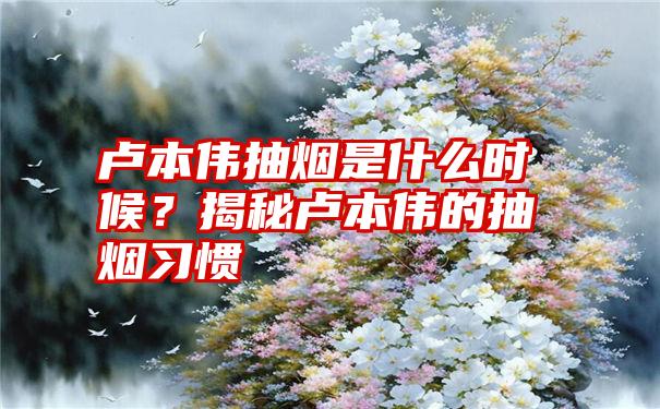 卢本伟抽烟是什么时候？揭秘卢本伟的抽烟习惯