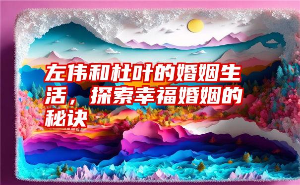 左伟和杜叶的婚姻生活，探索幸福婚姻的秘诀