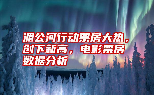 湄公河行动票房大热，创下新高，电影票房数据分析