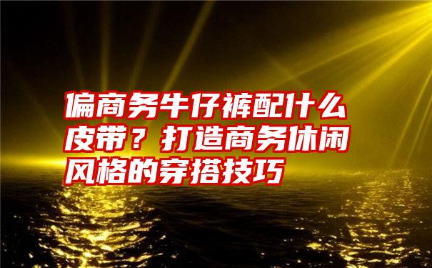 偏商务牛仔裤配什么皮带？打造商务休闲风格的穿搭技巧