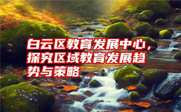 白云区教育发展中心，探究区域教育发展趋势与策略