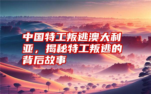 中国特工叛逃澳大利亚,揭秘特工叛逃的背后故事