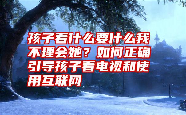 孩子看什么要什么我不理会她？如何正确引导孩子看电视和使用互联网