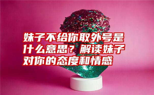 妹子不给你取外号是什么意思？解读妹子对你的态度和情感