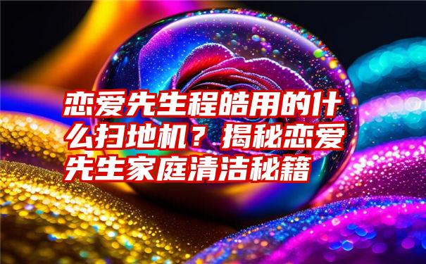 恋爱先生程皓用的什么扫地机？揭秘恋爱先生家庭清洁秘籍