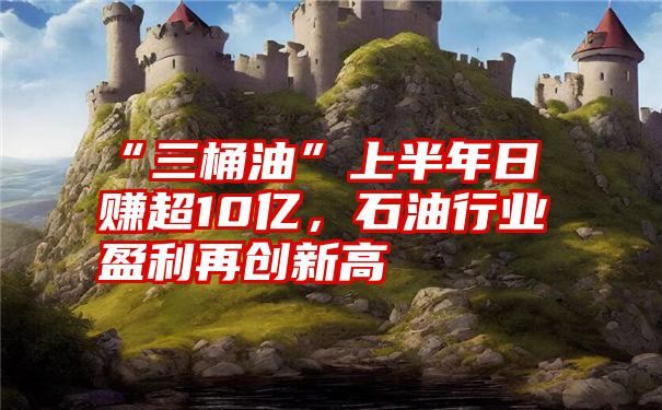 “三桶油”上半年日赚超10亿，石油行业盈利再创新高