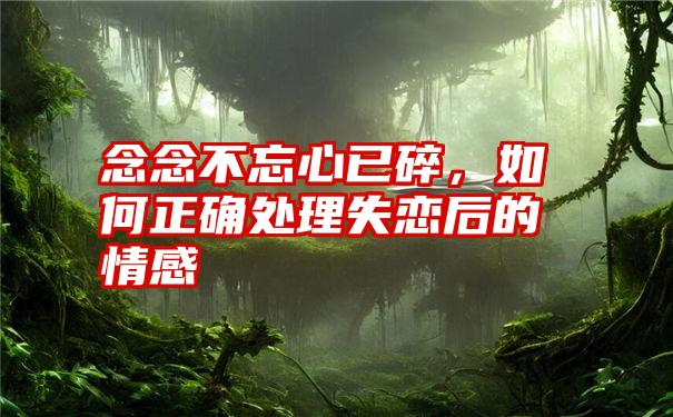 念念不忘心已碎，如何正确处理失恋后的情感