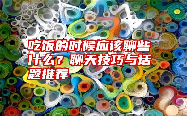 吃饭的时候应该聊些什么？聊天技巧与话题推荐