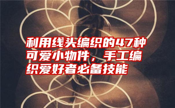 利用线头编织的47种可爱小物件，手工编织爱好者必备技能