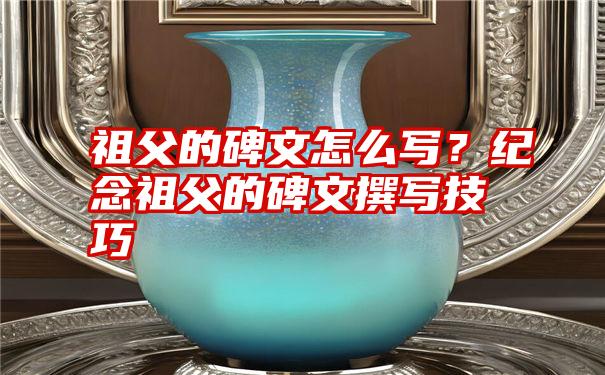 祖父的碑文怎么写？纪念祖父的碑文撰写技巧