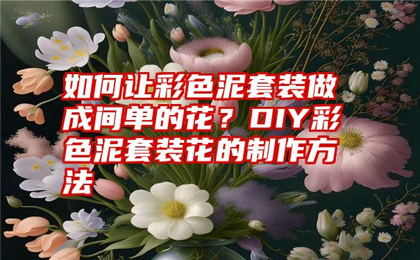 如何让彩色泥套装做成间单的花？DIY彩色泥套装花的制作方法