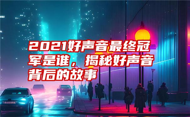 2021好声音最终冠军是谁,揭秘好声音背后的故事