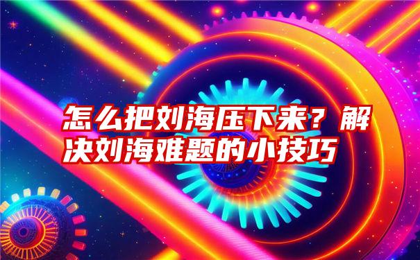 怎么把刘海压下来？解决刘海难题的小技巧