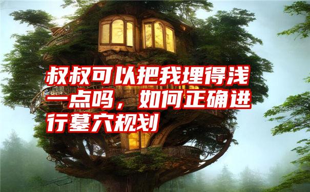 叔叔可以把我埋得浅一点吗，如何正确进行墓穴规划