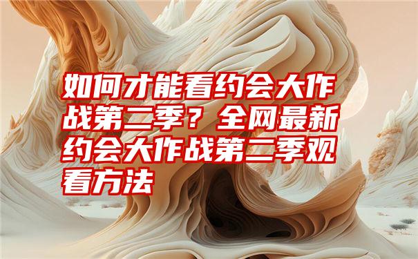 如何才能看约会大作战第二季？全网最新约会大作战第二季观看方法