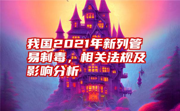 我国2021年新列管易制毒,相关法规及影响分析