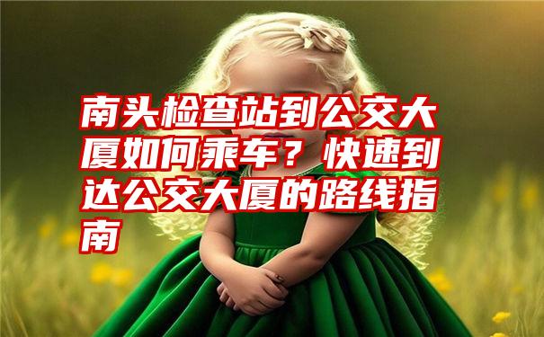 南头检查站到公交大厦如何乘车？快速到达公交大厦的路线指南