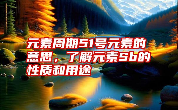 元素周期51号元素的意思,了解元素Sb的性质和用途