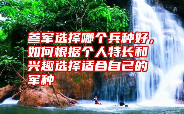 参军选择哪个兵种好，如何根据个人特长和兴趣选择适合自己的军种