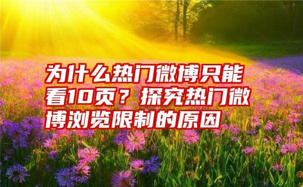 为什么热门微博只能看10页？探究热门微博浏览限制的原因